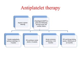 Antiplatelet therapy
Aspirin is given
lifelong
Clopidogrel (DAPT) is
given for following
period as per the
cardiac status
Simple angioplasty
without stenting | 2-
4 weeks
PCI and bare metal
stents | 6 weeks
Acute coronary
syndrome | 3-6
months
PCI and drug eluting
stents | Minimum of
12 months
 