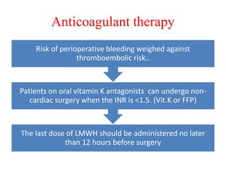 Anticoagulant therapy
The last dose of LMWH should be administered no later
than 12 hours before surgery
Patients on oral vitamin K antagonists can undergo non-
cardiac surgery when the INR is <1.5. (Vit.K or FFP)
Risk of perioperative bleeding weighed against
thromboembolic risk..
 
