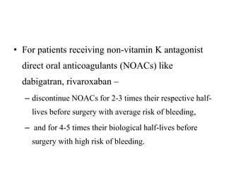 • For patients receiving non-vitamin K antagonist
direct oral anticoagulants (NOACs) like
dabigatran, rivaroxaban –
– discontinue NOACs for 2-3 times their respective half-
lives before surgery with average risk of bleeding,
– and for 4-5 times their biological half-lives before
surgery with high risk of bleeding.
 