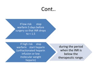 Cont..
If low risk stop
warfarin 5 days before
surgery so that INR drops
to < 1.5
If high risk stop
warfarin start heparin
(unfractionated heparin
infusion or low
molecular weight
heparin)
during the period
when the INR is
below the
therapeutic range.
 