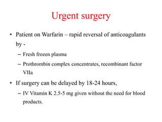Urgent surgery
• Patient on Warfarin – rapid reversal of anticoagulants
by -
– Fresh frozen plasma
– Prothrombin complex concentrates, recombinant factor
VIIa
• If surgery can be delayed by 18-24 hours,
– IV Vitamin K 2.5-5 mg given without the need for blood
products.
 