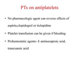 PTs on antiplatelets
• No pharmacologic agent can reverse effects of
aspirin,clopidogrel or ticlopidine
• Platelet transfusion can be given if bleeding
• Prohemostatic agents- E aminocaproic acid,
tranexamic acid
 