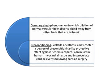 Coronary steal-phenomenon in which dilation of
normal vascular beds diverts blood away from
other beds that are ischemic
Preconditioning- Volatile anesthetics may confer
a degree of preconditioning-like protective
effect against ischemia-reperfusion injury in
human myocardial tissue and improve late
cardiac events following cardiac surgery
 