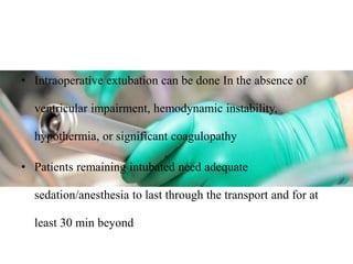• Intraoperative extubation can be done In the absence of
ventricular impairment, hemodynamic instability,
hypothermia, or significant coagulopathy
• Patients remaining intubated need adequate
sedation/anesthesia to last through the transport and for at
least 30 min beyond
 