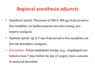 Regional anesthesia adjuncts
• Intrathecal opioid -Placement of 200 to 400 μg of preservative-
free morphine via lumbar puncture provides lasting, pre-
emptive analgesia
• Epidural opioid -up to 5 mg of preservative-free morphine can
provide preemptive analgesia.
• Precautions -Potent antiplatelet therapy (e.g., clopidogrel) not
halted at least 7 days before the day of surgery raises concerns
in neuraxial procedure
 