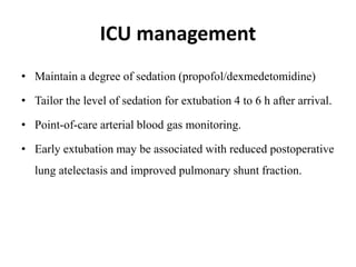 ICU management
• Maintain a degree of sedation (propofol/dexmedetomidine)
• Tailor the level of sedation for extubation 4 to 6 h after arrival.
• Point-of-care arterial blood gas monitoring.
• Early extubation may be associated with reduced postoperative
lung atelectasis and improved pulmonary shunt fraction.
 