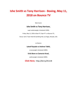 Ishe Smith vs Tony Harrison - Boxing, May 11,
2018 on Bounce TV
Main Event:
Ishe Smith vs Tony Harrison,
super welterweight, Scheduled 12RDS,
Friday, May 11, 2018 at 9pm ET / 6pm PT- on Bounce TV,
Venue: Sam's Town Hotel & Gambling Hall, Las Vegas, Nevada, USA.
co-feature:
Lateef Kayode vs Andrew Tabiti,
cruiserweight, Scheduled 10RDS.
Erick Bone vs Cameron Krael,
welterweight, Scheduled 10RDS.
Click Here; http://bit.ly/2Fzrir8
 