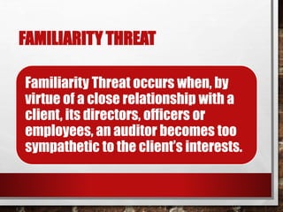 FAMILIARITY THREAT
Familiarity Threat occurs when, by
virtue of a close relationship with a
client, its directors, officers or
employees, an auditor becomes too
sympathetic to the client’s interests.
 