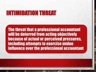 INTIMIDATION THREAT
The threat that a professional accountant
will be deterred from acting objectively
because of actual or perceived pressures,
including attempts to exercise undue
influence over the professional accountant
 