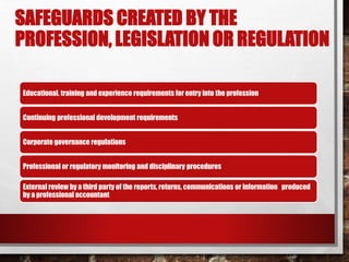 SAFEGUARDS CREATED BY THE
PROFESSION, LEGISLATION OR REGULATION
Educational, training and experience requirements for entry into the profession
Continuing professional development requirements
Corporate governance regulations
Professional or regulatory monitoring and disciplinary procedures
External review by a third party of the reports, returns, communications or information produced
by a professional accountant
 
