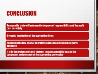 CONCLUSION
Reasonable trade-off between the degrees of responsibility and the audit
cost to society
A regular monitoring of the accounting firms
Relying on the law-or a set of professional codes may not be always
adequate
It is in the profession's self-interest to maintain public trust in the
competent performance of the accounting profession
 
