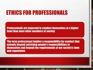 ETHICS FOR PROFESSIONALS
Professionals are expected to conduct themselves at a higher
level than most other members of society
The term professional implies a responsibility for conduct that
extends beyond satisfying people's responsibilities to
themselves and beyond the requirements of our society's laws
and regulations
 