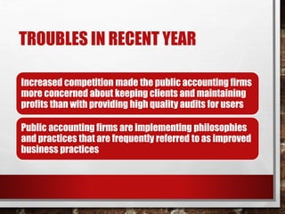 TROUBLES IN RECENT YEAR
Increased competition made the public accounting firms
more concerned about keeping clients and maintaining
profits than with providing high quality audits for users
Public accounting firms are implementing philosophies
and practices that are frequently referred to as improved
business practices
 