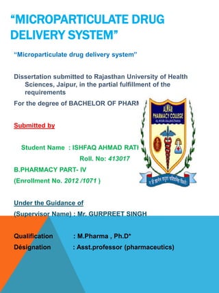 “MICROPARTICULATE DRUG
DELIVERY SYSTEM”
“Microparticulate drug delivery system”
Dissertation submitted to Rajasthan University of Health
Sciences, Jaipur, in the partial fulfillment of the
requirements
For the degree of BACHELOR OF PHARMACY
Submitted by
Student Name : ISHFAQ AHMAD RATHER
Roll. No: 413017
B.PHARMACY PART- IV
(Enrollment No. 2012 /1071 )
Under the Guidance of
(Supervisor Name) : Mr. GURPREET SINGH
Qualification : M.Pharma , Ph.D*
Désignation : Asst.professor (pharmaceutics)
 