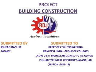 PROJECT
BUILDING CONSTRUCTION
SUBMITTED BY SUBMITTED TO
ISHFAQ RASHID DEPTT OF CIVIL ENGINEERING
2006662 RAM DEVI JINDAL GROUP OF COLLEGES
LALRU DISTT MOHALI AFFLILIATED TO I.K. GUJRAL
PUNJAB TECHNICAL UNIVERSITY,JALANDHAR
(SESSION :2018-19)
 