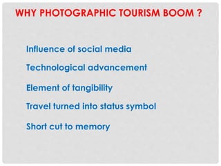 WHY PHOTOGRAPHIC TOURISM BOOM ?
Influence of social media
Technological advancement
Travel turned into status symbol
Element of tangibility
Short cut to memory
 