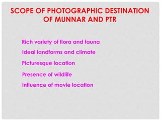 SCOPE OF PHOTOGRAPHIC DESTINATION
OF MUNNAR AND PTR
Rich variety of flora and fauna
Picturesque location
Ideal landforms and climate
Presence of wildlife
Influence of movie location
 