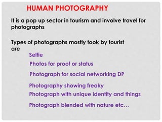 HUMAN PHOTOGRAPHY
It is a pop up sector in tourism and involve travel for
photographs
Types of photographs mostly took by tourist
are
Photograph for social networking DP
Photograph with unique identity and things
Selfie
Photography showing freaky
Photograph blended with nature etc…
Photos for proof or status
 