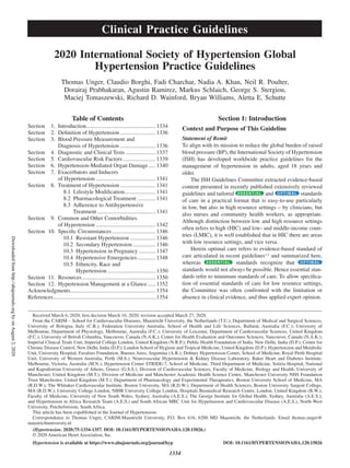 1334
Table of Contents
Section	 1. Introduction..................................................1334
Section	 2. Definition of Hypertension�������������������������1336
Section	 3. Blood Pressure Measurement and
Diagnosis of Hypertension..........................1336
Section	 4. Diagnostic and Clinical Tests���������������������1337
Section	 5. Cardiovascular Risk Factors�����������������������1339
Section	 6. Hypertension-Mediated Organ Damage�����1340
Section	 7. Exacerbators and Inducers
of Hypertension������������������������������������������1341
Section	 8. Treatment of Hypertension�������������������������1341
  8.1 Lifestyle Modification����������������������1341
  8.2 Pharmacological Treatment�������������1341
  8.3 Adherence to Antihypertensive
Treatment�����������������������������������������1341
Section	 9. Common and Other Comorbidities
of Hypertension������������������������������������������1342
Section	 10. Specific Circumstances�������������������������������1346
10.1 Resistant Hypertension������������������1346
10.2 Secondary Hypertension����������������1346
10.3 Hypertension in Pregnancy������������1347
10.4 Hypertensive Emergencies�������������1348
10.5 Ethnicity, Race and
Hypertension����������������������������������1350
Section	 11. Resources����������������������������������������������������1350
Section	 12. Hypertension Management at a Glance������1352
Acknowledgments������������������������������������������������������������1354
References������������������������������������������������������������������������1354
Section 1: Introduction
Context and Purpose of This Guideline
Statement of Remit
To align with its mission to reduce the global burden of raised
blood pressure (BP), the International Society of Hypertension
(ISH) has developed worldwide practice guidelines for the
management of hypertension in adults, aged 18 years and
older.
The ISH Guidelines Committee extracted evidence-based
content presented in recently published extensively reviewed
guidelines and tailored and standards
of care in a practical format that is easy-to-use particularly
in low, but also in high resource settings – by clinicians, but
also nurses and community health workers, as appropriate.
Although distinction between low and high resource settings
often refers to high (HIC) and low- and middle-income coun-
tries (LMIC), it is well established that in HIC there are areas
with low resource settings, and vice versa.
Herein optimal care refers to evidence-based standard of
care articulated in recent guidelines1,2
and summarized here,
whereas standards recognize that
standards would not always be possible. Hence essential stan-
dards refer to minimum standards of care. To allow specifica-
tion of essential standards of care for low resource settings,
the Committee was often confronted with the limitation or
absence in clinical evidence, and thus applied expert opinion.
Received March 6, 2020; first decision March 16, 2020; revision accepted March 27, 2020.
From the CARIM – School for Cardiovascular Diseases, Maastricht University, the Netherlands (T.U.); Department of Medical and Surgical Sciences,
University of Bologna, Italy (C.B.); Federation University Australia, School of Health and Life Sciences, Ballarat, Australia (F.C.); University of
Melbourne, Department of Physiology, Melbourne, Australia (F.C.); University of Leicester, Department of Cardiovascular Sciences, United Kingdom
(F.C.); University of British Columbia, Vancouver, Canada (N.A.K.); Center for Health Evaluation and Outcomes Sciences, Vancouver, Canada (N.A.K.);
Imperial Clinical Trials Unit, Imperial College London, United Kingdom (N.R.P.); Public Health Foundation of India, New Delhi, India (D.P.); Centre for
Chronic Disease Control, New Delhi, India (D.P.); London School of Hygiene and Tropical Medicine, United Kingdom (D.P.); Hypertension and Metabolic
Unit, University Hospital, Favaloro Foundation, Buenos Aires, Argentina (A.R.); Dobney Hypertension Centre, School of Medicine, Royal Perth Hospital
Unit, University of Western Australia, Perth (M.S.); Neurovascular Hypertension  Kidney Disease Laboratory, Baker Heart and Diabetes Institute,
Melbourne, Victoria, Australia (M.N.); Hypertension Center STRIDE‐7, School of Medicine, Third Department of Medicine, Sotiria Hospital, National
and Kapodistrian University of Athens, Greece (G.S.S.); Division of Cardiovascular Sciences, Faculty of Medicine, Biology and Health, University of
Manchester, United Kingdom (M.T.); Division of Medicine and Manchester Academic Health Science Centre, Manchester University NHS Foundation
Trust Manchester, United Kingdom (M.T.); Department of Pharmacology and Experimental Therapeutics, Boston University School of Medicine, MA
(R.D.W.); The Whitaker Cardiovascular Institute, Boston University, MA (R.D.W.); Department of Health Sciences, Boston University Sargent College,
MA (R.D.W.); University College London, NIHR University College London, Hospitals Biomedical Research Centre, London, United Kingdom (B.W.);
Faculty of Medicine, University of New South Wales, Sydney, Australia (A.E.S.); The George Institute for Global Health, Sydney, Australia (A.E.S.);
and Hypertension in Africa Research Team (A.E.S.) and South African MRC Unit for Hypertension and Cardiovascular Disease (A.E.S.), North-West
University, Potchefstroom, South Africa.
This article has been copublished in the Journal of Hypertension.
Correspondence to Thomas Unger, CARIM-Maastricht University, P.O. Box 616, 6200 MD Maastricht, the Netherlands. Email thomas.unger@
maastrichtuniversity.nl
(Hypertension. 2020;75:1334-1357. DOI: 10.1161/HYPERTENSIONAHA.120.15026.)
2020 International Society of Hypertension Global
Hypertension Practice Guidelines
Thomas Unger, Claudio Borghi, Fadi Charchar, Nadia A. Khan, Neil R. Poulter,
Dorairaj Prabhakaran, Agustin Ramirez, Markus Schlaich, George S. Stergiou,
Maciej Tomaszewski, Richard D. Wainford, Bryan Williams, Aletta E. Schutte
© 2020 American Heart Association, Inc.
DOI: 10.1161/HYPERTENSIONAHA.120.15026Hypertension is available at https://www.ahajournals.org/journal/hyp
Clinical Practice Guidelines
Downloadedfromhttp://ahajournals.orgbyonAugust2,2020
 