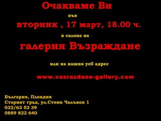 Очакваме Ви
във
вторник , 17 март, 18.00 ч.
в салона на
галерия Възраждане
или на нашия уеб адрес
www.vazrazdane-gallery.com
България, Пловдив
Старият град, ул.Стоян Чалъков 1
032/63 53 39
0889 822 640
 