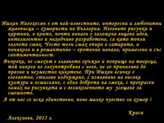 Ишхан Нигохосян е от най-известните, интересни и любопитни
живописци – хумористи на България. Неговите рисунки и
картини, в които, почти винаги е заложена вицова идея,
интелигентно и находчиво разработена, са като топли
залчета смях. Често този смях опира в сатирата, а
понякога и в романтично – еротично начало, примесено и със
сантименталност.
Въпреки, че смехът е главното оръжие и поприще на твореца,
той никога не злоупотребява с него, не го принизява до
празно и неуместно кикотене. При Ишхан всичко е
елегантно, стилово издържано, с изявяване на висока
култура и осмисляне, с една доброта на смеха, с прекрасен
замах на рисунката и с великолепното му усещане за
смешното.
А от нас се иска единствено, поне малко чувство за хумор !
Краси
Алексиева, 2015 г.
 