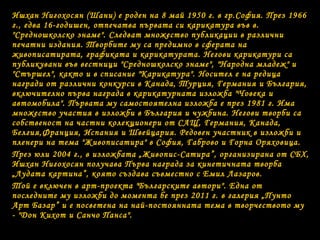 Ишхан Нигохосян (Шани) е роден на 8 май 1950 г. в гр.София. През 1966
г., едва 16-годишен, отпечатва първата си карикатура във в.
"Средношколско знаме". Следват множество публикации в различни
печатни издания. Творбите му са предимно в сферата на
живописатирата, графиката и карикатурата. Негови карикатури са
публикувани във вестници "Средношколско знаме", "Народна младеж" и
"Стършел", както и в списание "Карикатура". Носител е на редица
награди от различни конкурси в Канада, Турция, Германия и България,
включително първа награда в карикатурната изложба "Човека и
автомобила". Първата му самостоятелна изложба е през 1981 г. Има
множество участия в изложби в България и чужбина. Негови творби са
собственост на частни колекционери от САЩ, Германия, Канада,
Белгия,Франция, Испания и Швейцария. Редовен участник в изложби и
пленери на тема "Живописатира" в София, Габрово и Горна Оряховица.
През юли 2004 г., в изложбата „Живопис-Сатира”, организирана от СБХ,
Ишхан Нигохосян получава Първа награда за кинетичната творба
„Лудата картина”, която създава съвместно с Емил Лазаров.
Той е включен в арт-проекта "Българските автори". Една от
последните му изложби до момента бе през 2011 г. в галерия „Пунто
Арт Базар” и е посветена на най-постоянната тема в творчеството му
- "Дон Кихот и Санчо Панса".
 