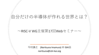 自分だけの半導体が作れる世界とは？
～RISC-V WG主催第17回Webセミナー～
今村謙之 (Noritsuna Imamura) ＠ ISHI会
noritsuna@ishi-kai.org
 