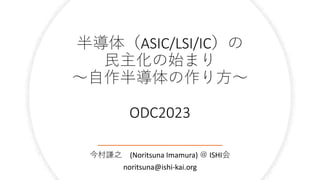 半導体（ASIC/LSI/IC）の
民主化の始まり
～自作半導体の作り方～
ODC2023
今村謙之 (Noritsuna Imamura) ＠ ISHI会
noritsuna@ishi-kai.org
 