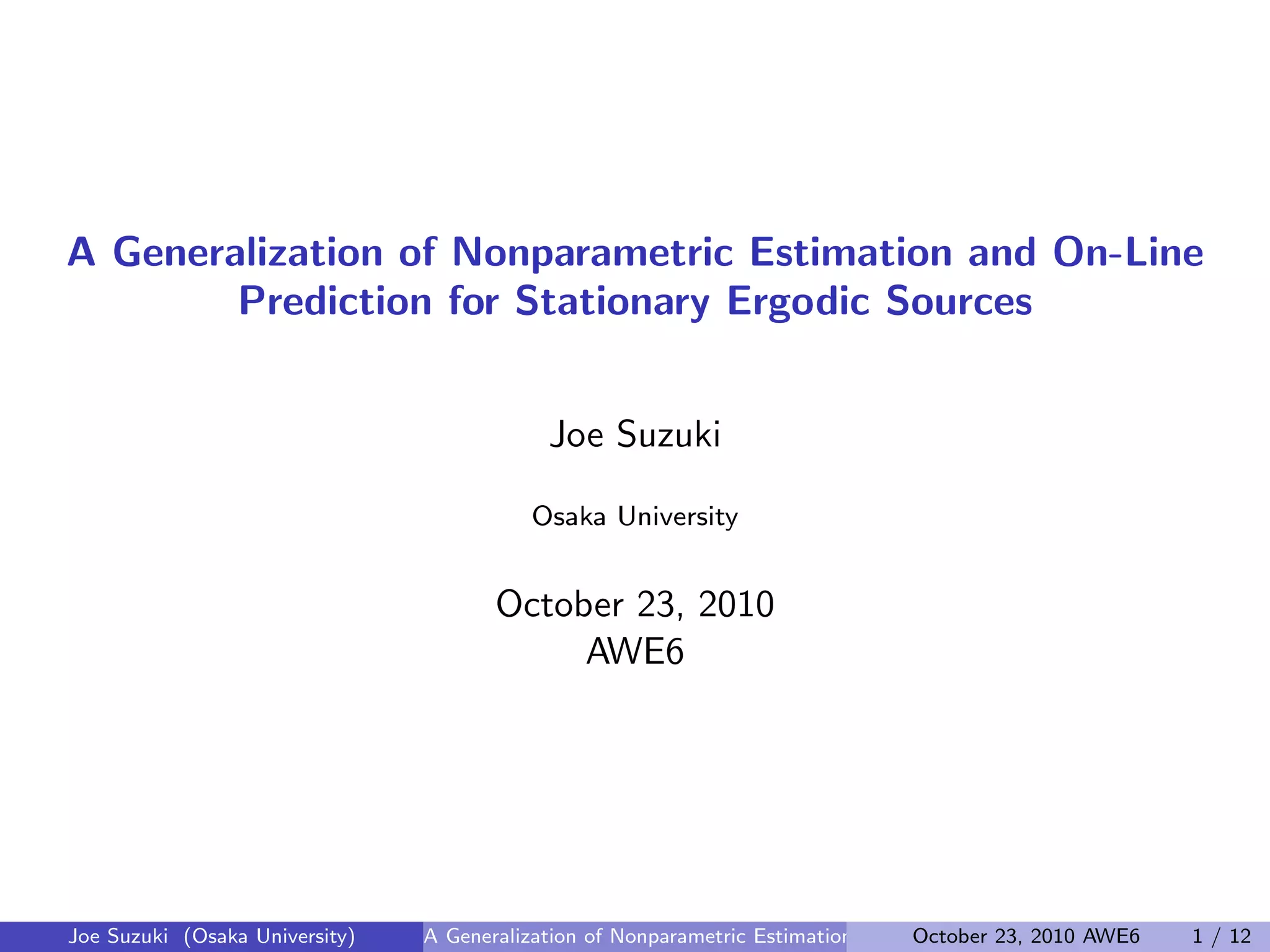 A Generalization of Nonparametric Estimation and On-Line
Prediction for Stationary Ergodic Sources
Joe Suzuki
Osaka University
October 23, 2010
AWE6
Joe Suzuki (Osaka University) A Generalization of Nonparametric Estimation and On-Line Prediction for Stationary ErgodOctober 23, 2010 AWE6 1 / 12
 