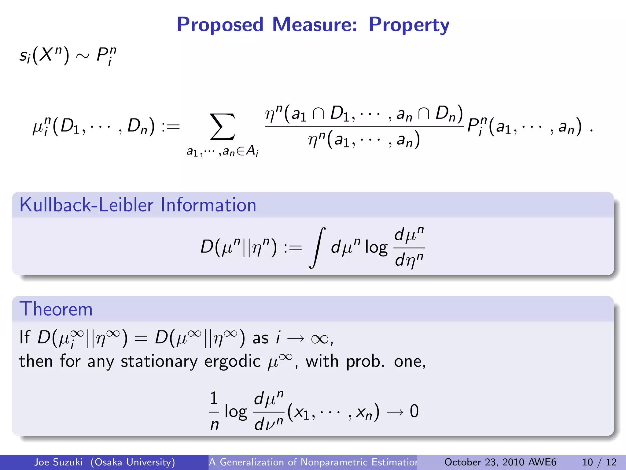 Proposed Measure: Property
si (Xn) ∼ Pn
i
µn
i (D1, · · · , Dn) :=
∑
a1,··· ,an∈Ai
ηn(a1 ∩ D1, · · · , an ∩ Dn)
ηn(a1, · · · , an)
Pn
i (a1, · · · , an) .
Kullback-Leibler Information
.
.
D(µn
||ηn
) :=
∫
dµn
log
dµn
dηn
Theorem
If D(µ∞
i ||η∞) = D(µ∞||η∞) as i → ∞,
then for any stationary ergodic µ∞, with prob. one,
1
n
log
dµn
dνn
(x1, · · · , xn) → 0
Joe Suzuki (Osaka University) A Generalization of Nonparametric Estimation and On-Line Prediction for Stationary ErgodOctober 23, 2010 AWE6 10 / 12
 