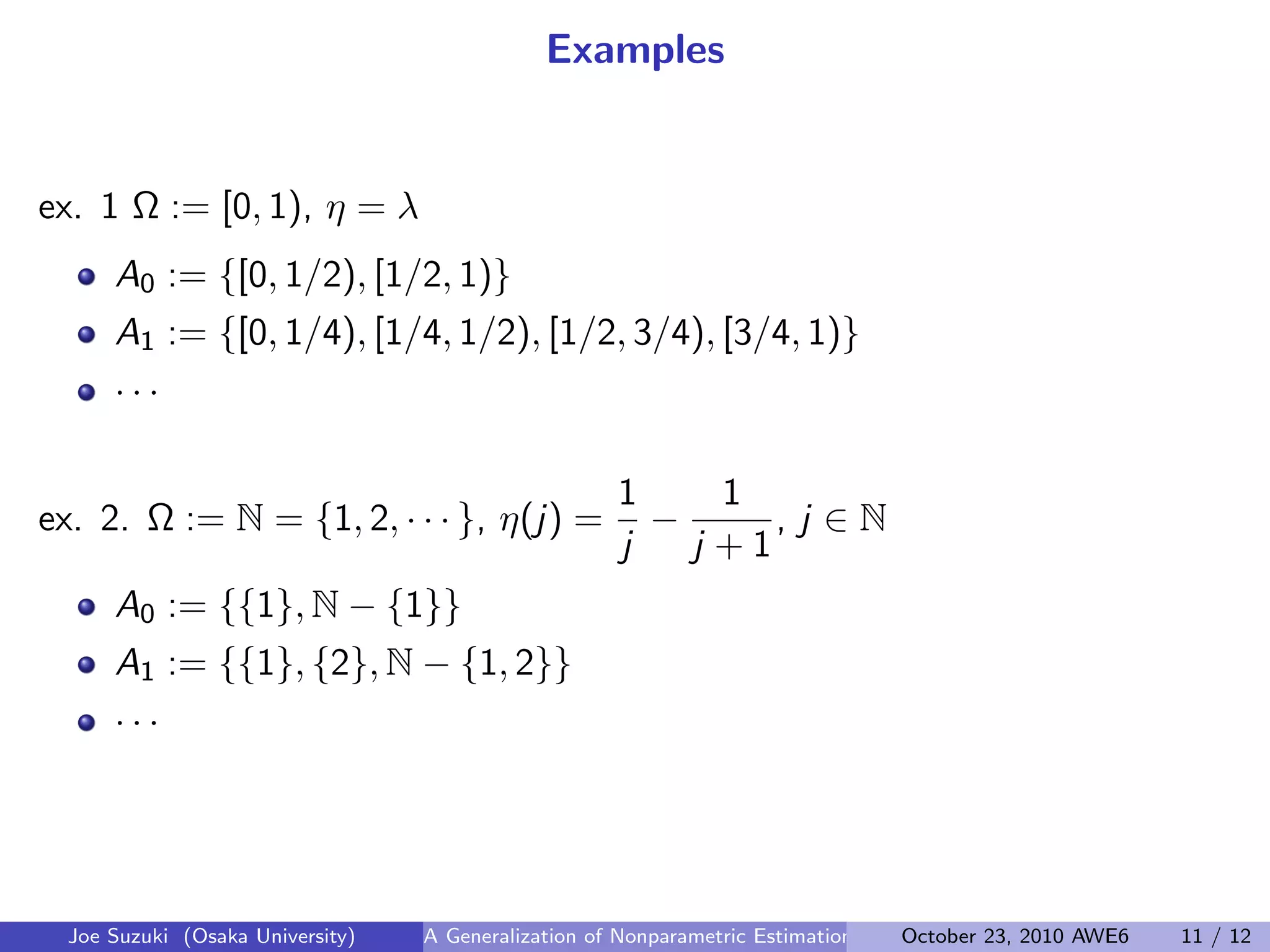 Examples
ex. 1 Ω := [0, 1), η = λ
A0 := {[0, 1/2), [1/2, 1)}
A1 := {[0, 1/4), [1/4, 1/2), [1/2, 3/4), [3/4, 1)}
· · ·
 
ex. 2. Ω := N = {1, 2, · · · }, η(j) =
1
j
−
1
j + 1
, j ∈ N
A0 := {{1}, N − {1}}
A1 := {{1}, {2}, N − {1, 2}}
· · ·
Joe Suzuki (Osaka University) A Generalization of Nonparametric Estimation and On-Line Prediction for Stationary ErgodOctober 23, 2010 AWE6 11 / 12
 