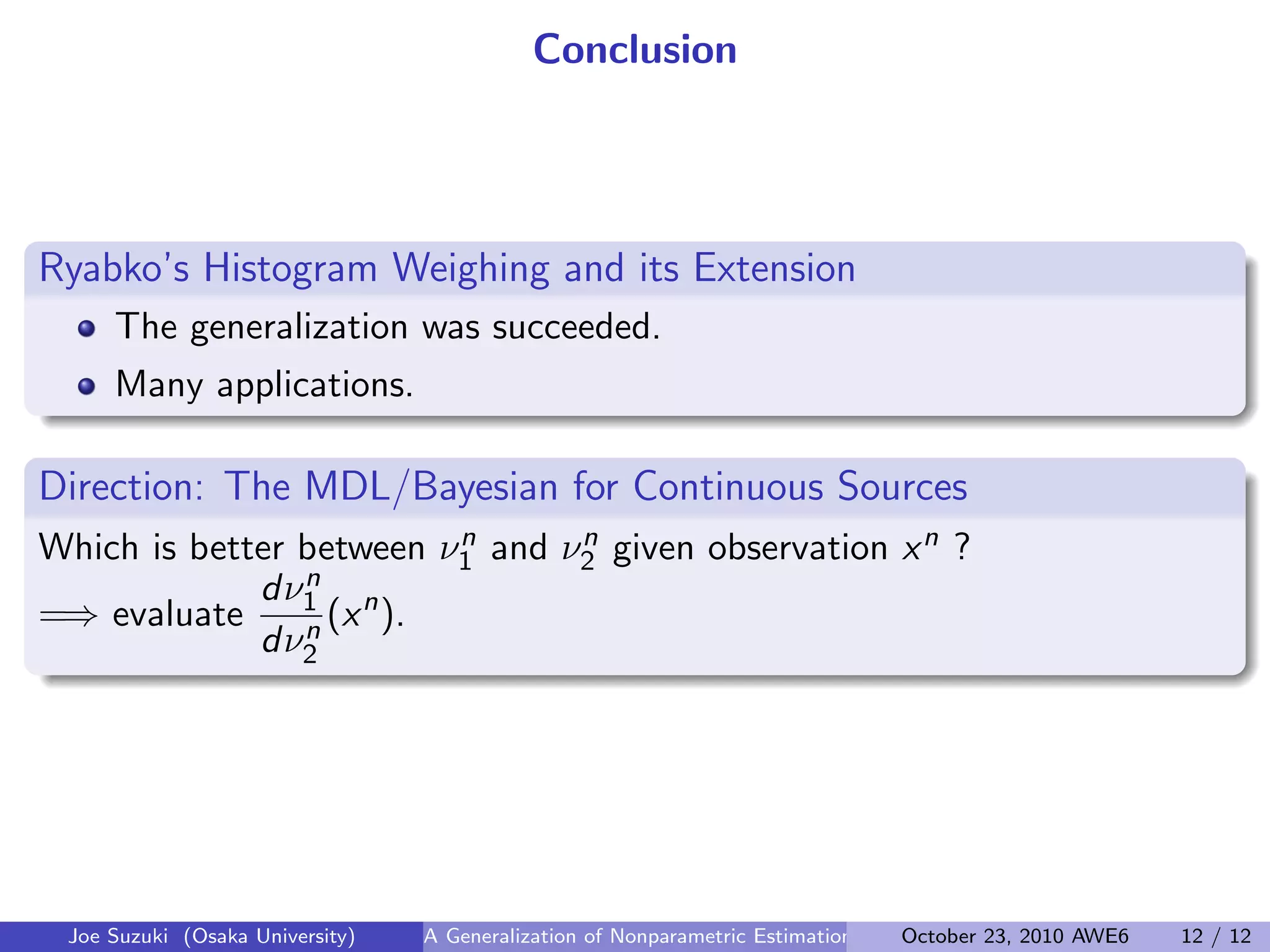 Conclusion
Ryabko’s Histogram Weighing and its Extension
.
.
The generalization was succeeded.
Many applications.
Direction: The MDL/Bayesian for Continuous Sources
.
Which is better between νn
1 and νn
2 given observation xn ?
=⇒ evaluate
dνn
1
dνn
2
(xn
).
Joe Suzuki (Osaka University) A Generalization of Nonparametric Estimation and On-Line Prediction for Stationary ErgodOctober 23, 2010 AWE6 12 / 12
 