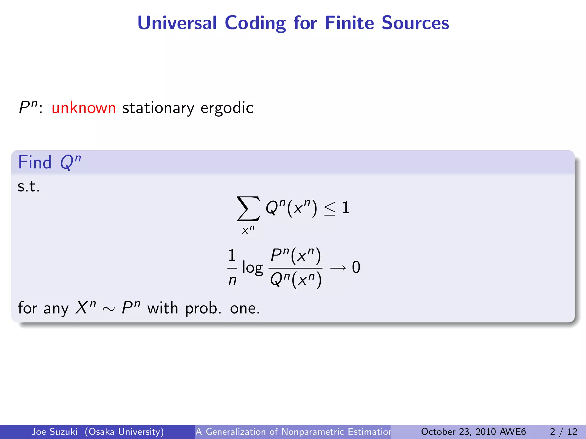Universal Coding for Finite Sources
Pn: unknown stationary ergodic
 
Find Qn
.
s.t. ∑
xn
Qn
(xn
) ≤ 1
1
n
log
Pn(xn)
Qn(xn)
→ 0
for any Xn ∼ Pn with prob. one.
Joe Suzuki (Osaka University) A Generalization of Nonparametric Estimation and On-Line Prediction for Stationary ErgodOctober 23, 2010 AWE6 2 / 12
 