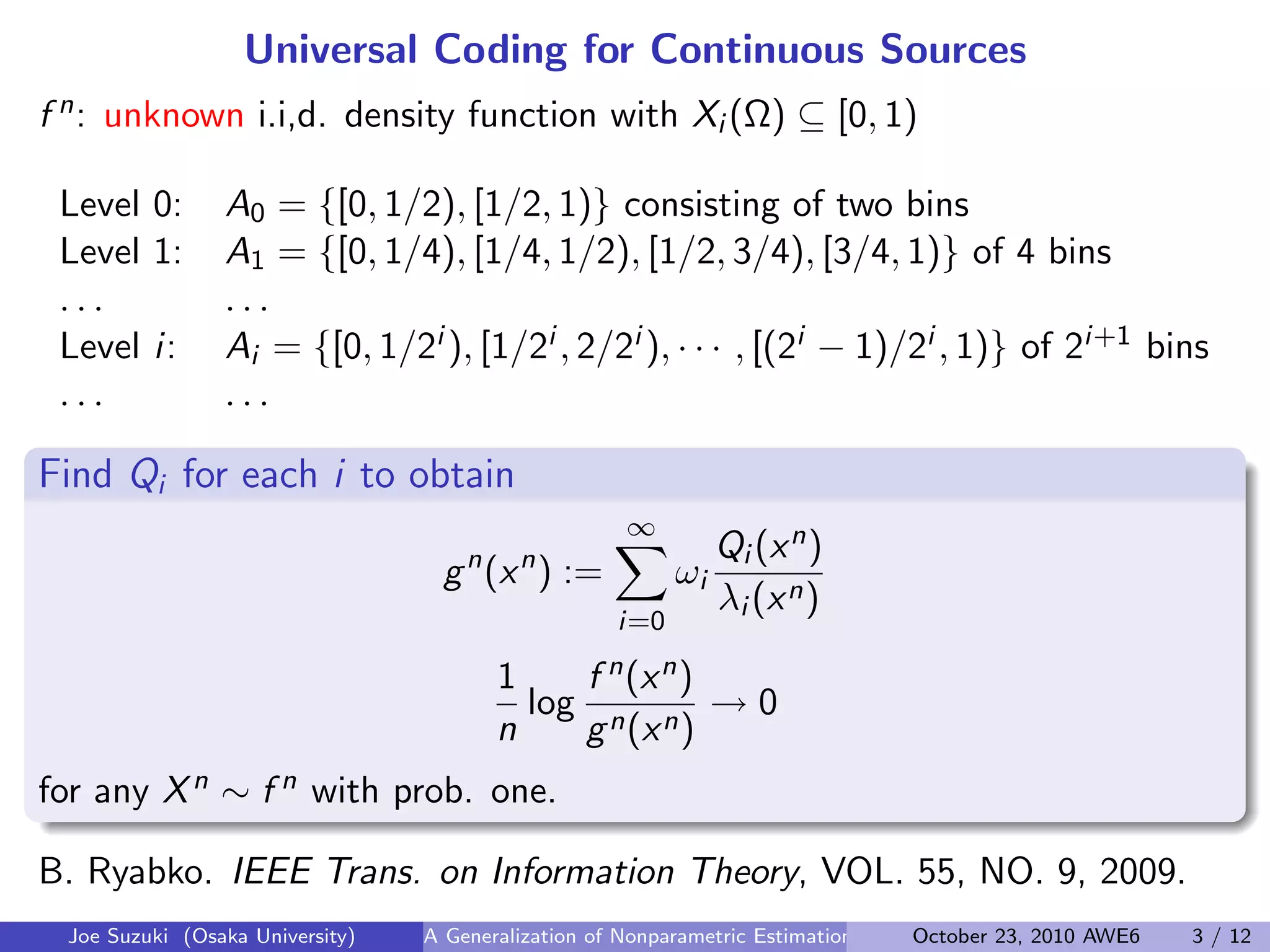 Universal Coding for Continuous Sources
f n: unknown i.i,d. density function with Xi (Ω) ⊆ [0, 1)
 
Level 0: A0 = {[0, 1/2), [1/2, 1)} consisting of two bins
Level 1: A1 = {[0, 1/4), [1/4, 1/2), [1/2, 3/4), [3/4, 1)} of 4 bins
. . . . . .
Level i: Ai = {[0, 1/2i ), [1/2i , 2/2i ), · · · , [(2i − 1)/2i , 1)} of 2i+1 bins
. . . . . .
Find Qi for each i to obtain
gn
(xn
) :=
∞∑
i=0
ωi
Qi (xn)
λi (xn)
1
n
log
f n(xn)
gn(xn)
→ 0
for any Xn ∼ f n with prob. one.
B. Ryabko. IEEE Trans. on Information Theory, VOL. 55, NO. 9, 2009.
Joe Suzuki (Osaka University) A Generalization of Nonparametric Estimation and On-Line Prediction for Stationary ErgodOctober 23, 2010 AWE6 3 / 12
 