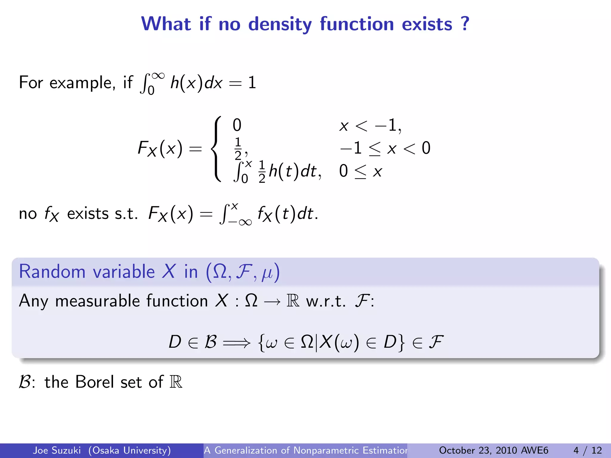 What if no density function exists ?
For example, if
∫ ∞
0 h(x)dx = 1
FX (x) =



0 x < −1,
1
2 , −1 ≤ x < 0∫ x
0
1
2 h(t)dt, 0 ≤ x
no fX exists s.t. FX (x) =
∫ x
−∞ fX (t)dt.
 
Random variable X in (Ω, F, µ)
Any measurable function X : Ω → R w.r.t. F:
D ∈ B =⇒ {ω ∈ Ω|X(ω) ∈ D} ∈ F
B: the Borel set of R
Joe Suzuki (Osaka University) A Generalization of Nonparametric Estimation and On-Line Prediction for Stationary ErgodOctober 23, 2010 AWE6 4 / 12
 