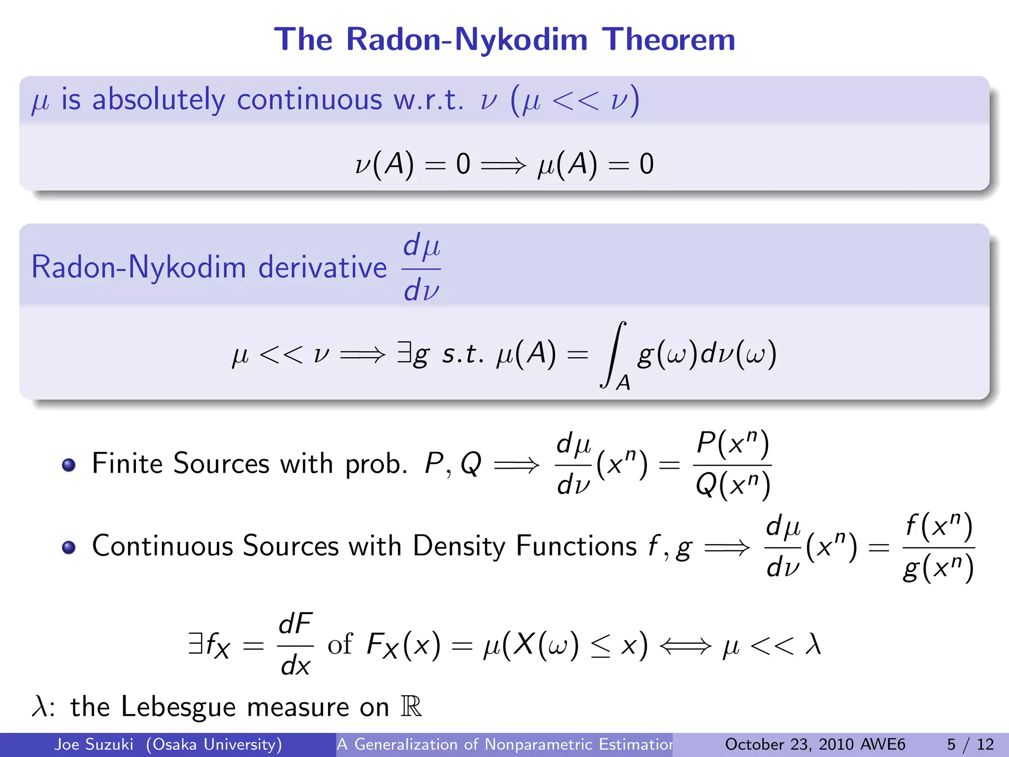 The Radon-Nykodim Theorem
µ is absolutely continuous w.r.t. ν (µ << ν)
.
.
.
ν(A) = 0 =⇒ µ(A) = 0
Radon-Nykodim derivative
dµ
dν
.
.
µ << ν =⇒ ∃g s.t. µ(A) =
∫
A
g(ω)dν(ω)
Finite Sources with prob. P, Q =⇒
dµ
dν
(xn
) =
P(xn)
Q(xn)
Continuous Sources with Density Functions f , g =⇒
dµ
dν
(xn
) =
f (xn)
g(xn)
∃fX =
dF
dx
of FX (x) = µ(X(ω) ≤ x) ⇐⇒ µ << λ
λ: the Lebesgue measure on R
Joe Suzuki (Osaka University) A Generalization of Nonparametric Estimation and On-Line Prediction for Stationary ErgodOctober 23, 2010 AWE6 5 / 12
 