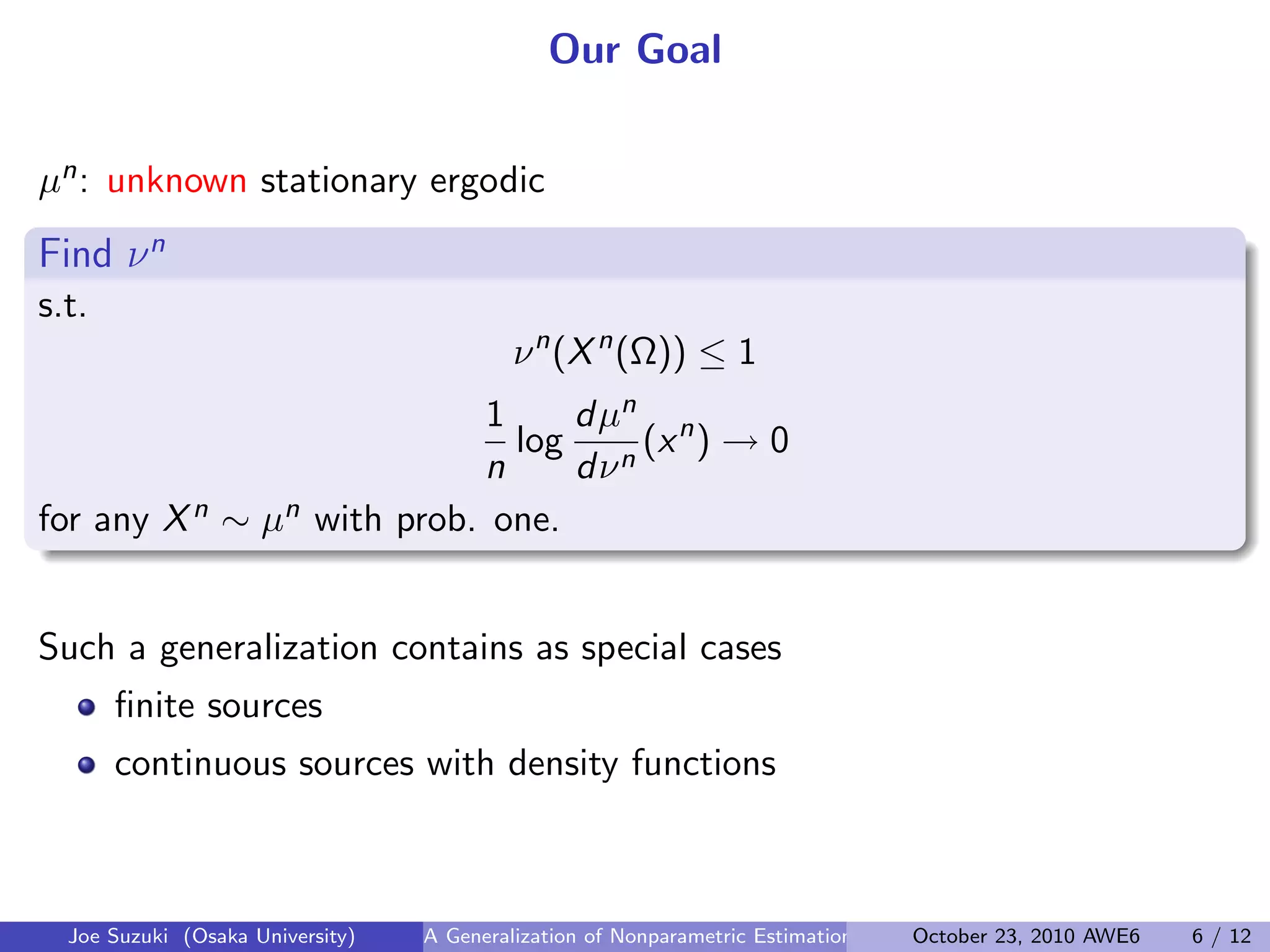 Our Goal
µn: unknown stationary ergodic
Find νn
.
.
s.t.
νn
(Xn
(Ω)) ≤ 1
1
n
log
dµn
dνn
(xn
) → 0
for any Xn ∼ µn with prob. one.
 
Such a generalization contains as special cases
ﬁnite sources
continuous sources with density functions
Joe Suzuki (Osaka University) A Generalization of Nonparametric Estimation and On-Line Prediction for Stationary ErgodOctober 23, 2010 AWE6 6 / 12
 