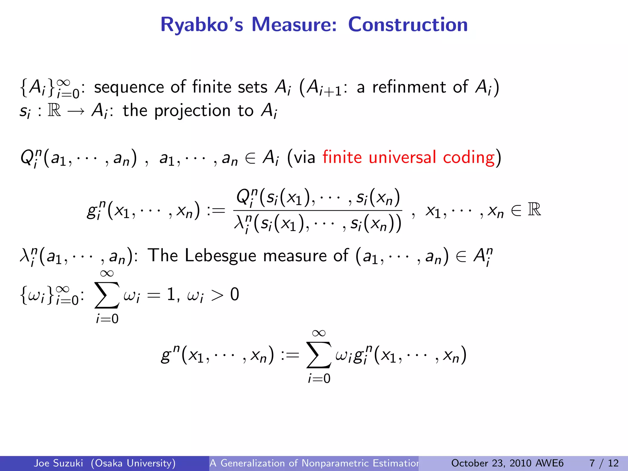 Ryabko’s Measure: Construction
{Ai }∞
i=0: sequence of ﬁnite sets Ai (Ai+1: a reﬁnment of Ai )
si : R → Ai : the projection to Ai
 
Qn
i (a1, · · · , an) , a1, · · · , an ∈ Ai (via ﬁnite universal coding)
gn
i (x1, · · · , xn) :=
Qn
i (si (x1), · · · , si (xn)
λn
i (si (x1), · · · , si (xn))
, x1, · · · , xn ∈ R
λn
i (a1, · · · , an): The Lebesgue measure of (a1, · · · , an) ∈ An
i
{ωi }∞
i=0:
∞∑
i=0
ωi = 1, ωi > 0
gn
(x1, · · · , xn) :=
∞∑
i=0
ωi gn
i (x1, · · · , xn)
Joe Suzuki (Osaka University) A Generalization of Nonparametric Estimation and On-Line Prediction for Stationary ErgodOctober 23, 2010 AWE6 7 / 12
 