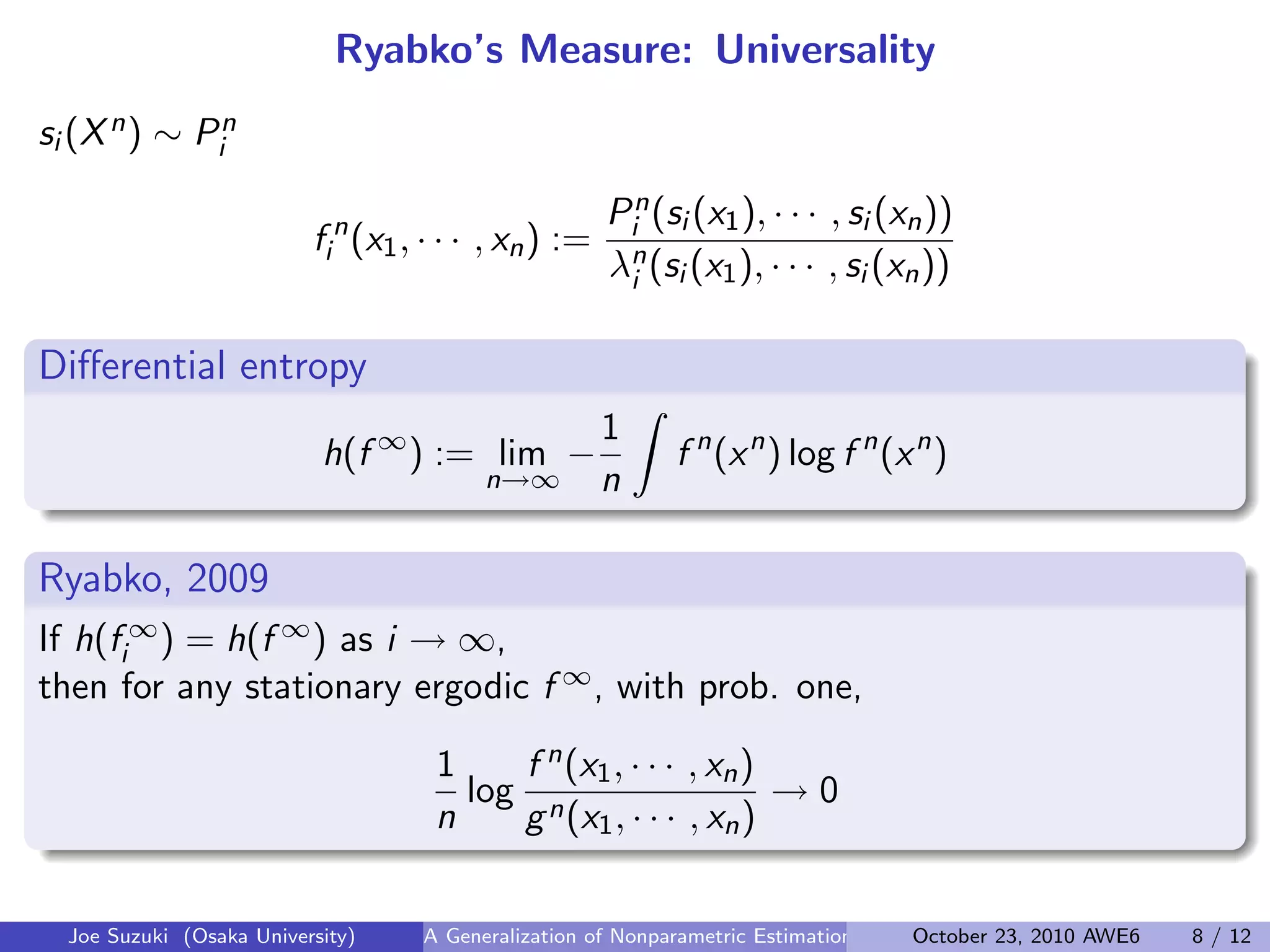 Ryabko’s Measure: Universality
si (Xn) ∼ Pn
i
f n
i (x1, · · · , xn) :=
Pn
i (si (x1), · · · , si (xn))
λn
i (si (x1), · · · , si (xn))
Diﬀerential entropy
.
.
h(f ∞
) := lim
n→∞
−
1
n
∫
f n
(xn
) log f n
(xn
)
Ryabko, 2009
If h(f ∞
i ) = h(f ∞) as i → ∞,
then for any stationary ergodic f ∞, with prob. one,
1
n
log
f n(x1, · · · , xn)
gn(x1, · · · , xn)
→ 0
Joe Suzuki (Osaka University) A Generalization of Nonparametric Estimation and On-Line Prediction for Stationary ErgodOctober 23, 2010 AWE6 8 / 12
 