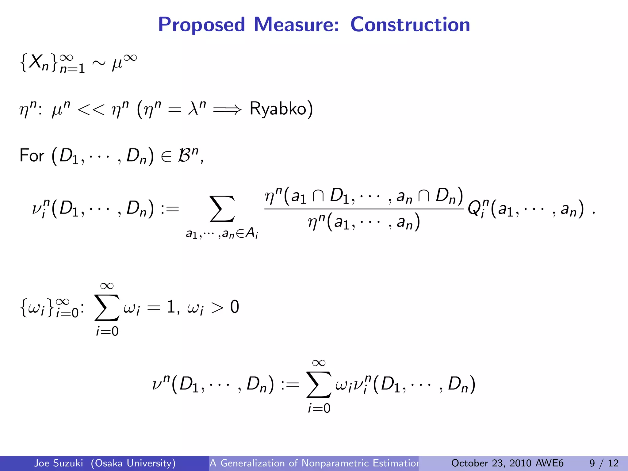 Proposed Measure: Construction
{Xn}∞
n=1 ∼ µ∞
 
ηn: µn << ηn (ηn = λn =⇒ Ryabko)
 
For (D1, · · · , Dn) ∈ Bn,
νn
i (D1, · · · , Dn) :=
∑
a1,··· ,an∈Ai
ηn(a1 ∩ D1, · · · , an ∩ Dn)
ηn(a1, · · · , an)
Qn
i (a1, · · · , an) .
 
{ωi }∞
i=0:
∞∑
i=0
ωi = 1, ωi > 0
νn
(D1, · · · , Dn) :=
∞∑
i=0
ωi νn
i (D1, · · · , Dn)
Joe Suzuki (Osaka University) A Generalization of Nonparametric Estimation and On-Line Prediction for Stationary ErgodOctober 23, 2010 AWE6 9 / 12
 