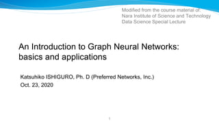 An Introduction to Graph Neural Networks:
basics and applications
Katsuhiko ISHIGURO, Ph. D (Preferred Networks, Inc.)
Oct. 23, 2020
1
Modified from the course material of:
Nara Institute of Science and Technology
Data Science Special Lecture
 