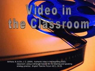 Video in  the Classroom Ishihara, N. & Chi, J. C. (2004).  Authentic video in the beginning ESOL  classroom: using a full-length feature film for listening and speaking  strategy practice.  English Teacher Forum 42 (1), 30-35. 