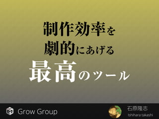Grow Group Ishihara takashi
制作効率を
劇的にあげる
最高のツール
石原隆志
 