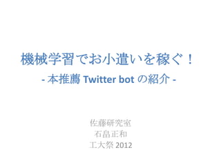 機械学習でお小遣いを稼ぐ！
 - 本推薦 Twitter bot の紹介 -


         佐藤研究室
          石畠正和
         工大祭 2012
 