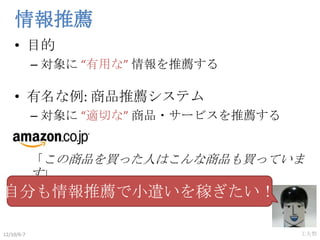 情報推薦
    • 目的
            – 対象に “有用な” 情報を推薦する

    • 有名な例: 商品推薦システム
            – 対象に “適切な” 商品・サービスを推薦する


            「この...