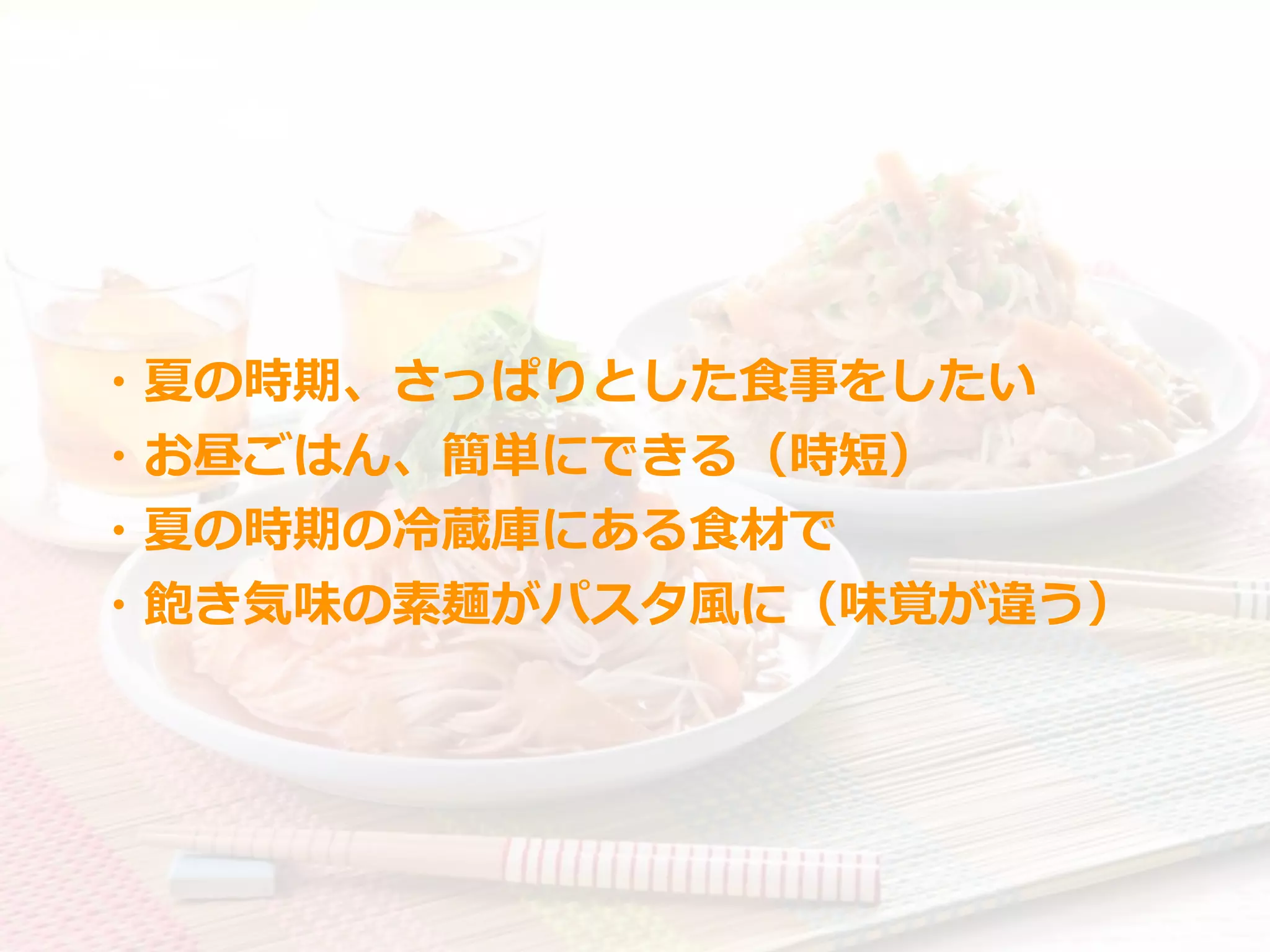 ・夏の時期、さっぱりとした⾷事をしたい
・お昼ごはん、簡単にできる（時短）
・夏の時期の冷蔵庫にある⾷材で
・飽き気味の素麺がパスタ⾵に（味覚が違う）
 