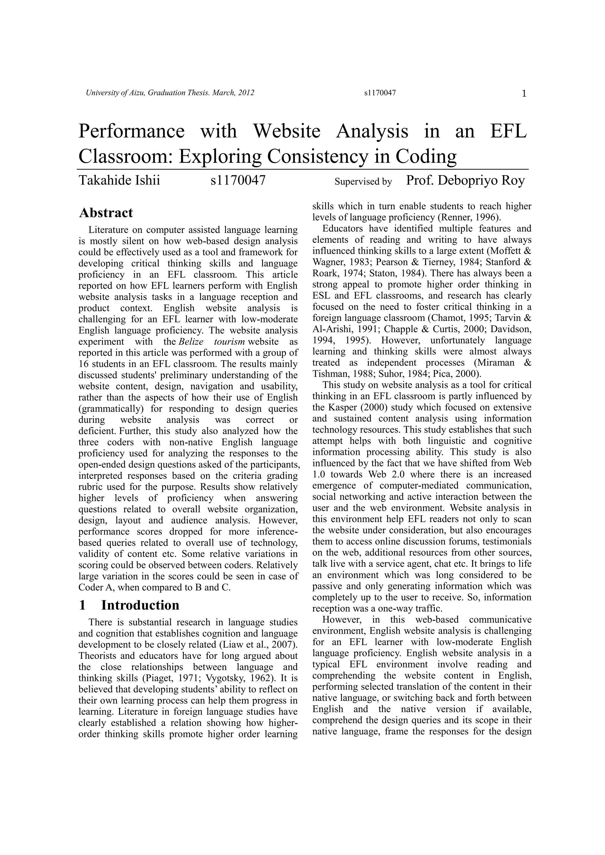 1University of Aizu, Graduation Thesis. March, 2012 s1170047
Abstract
Literature on computer assisted language learning
is mostly silent on how web-based design analysis
could be effectively used as a tool and framework for
developing critical thinking skills and language
proficiency in an EFL classroom. This article
reported on how EFL learners perform with English
website analysis tasks in a language reception and
product context. English website analysis is
challenging for an EFL learner with low-moderate
English language proficiency. The website analysis
experiment with the Belize tourism website as
reported in this article was performed with a group of
16 students in an EFL classroom. The results mainly
discussed students' preliminary understanding of the
website content, design, navigation and usability,
rather than the aspects of how their use of English
(grammatically) for responding to design queries
during website analysis was correct or
deficient. Further, this study also analyzed how the
three coders with non-native English language
proficiency used for analyzing the responses to the
open-ended design questions asked of the participants,
interpreted responses based on the criteria grading
rubric used for the purpose. Results show relatively
higher levels of proficiency when answering
questions related to overall website organization,
design, layout and audience analysis. However,
performance scores dropped for more inference-
based queries related to overall use of technology,
validity of content etc. Some relative variations in
scoring could be observed between coders. Relatively
large variation in the scores could be seen in case of
Coder A, when compared to B and C.
1 Introduction
There is substantial research in language studies
and cognition that establishes cognition and language
development to be closely related (Liaw et al., 2007).
Theorists and educators have for long argued about
the close relationships between language and
thinking skills (Piaget, 1971; Vygotsky, 1962). It is
believed that developing students’ ability to reflect on
their own learning process can help them progress in
learning. Literature in foreign language studies have
clearly established a relation showing how higher-
order thinking skills promote higher order learning
skills which in turn enable students to reach higher
levels of language proficiency (Renner, 1996).
Educators have identified multiple features and
elements of reading and writing to have always
influenced thinking skills to a large extent (Moffett &
Wagner, 1983; Pearson & Tierney, 1984; Stanford &
Roark, 1974; Staton, 1984). There has always been a
strong appeal to promote higher order thinking in
ESL and EFL classrooms, and research has clearly
focused on the need to foster critical thinking in a
foreign language classroom (Chamot, 1995; Tarvin &
Al-Arishi, 1991; Chapple & Curtis, 2000; Davidson,
1994, 1995). However, unfortunately language
learning and thinking skills were almost always
treated as independent processes (Miraman &
Tishman, 1988; Suhor, 1984; Pica, 2000).
This study on website analysis as a tool for critical
thinking in an EFL classroom is partly influenced by
the Kasper (2000) study which focused on extensive
and sustained content analysis using information
technology resources. This study establishes that such
attempt helps with both linguistic and cognitive
information processing ability. This study is also
influenced by the fact that we have shifted from Web
1.0 towards Web 2.0 where there is an increased
emergence of computer-mediated communication,
social networking and active interaction between the
user and the web environment. Website analysis in
this environment help EFL readers not only to scan
the website under consideration, but also encourages
them to access online discussion forums, testimonials
on the web, additional resources from other sources,
talk live with a service agent, chat etc. It brings to life
an environment which was long considered to be
passive and only generating information which was
completely up to the user to receive. So, information
reception was a one-way traffic.
However, in this web-based communicative
environment, English website analysis is challenging
for an EFL learner with low-moderate English
language proficiency. English website analysis in a
typical EFL environment involve reading and
comprehending the website content in English,
performing selected translation of the content in their
native language, or switching back and forth between
English and the native version if available,
comprehend the design queries and its scope in their
native language, frame the responses for the design
Performance with Website Analysis in an EFL
Classroom: Exploring Consistency in Coding
Takahide Ishii s1170047 Supervised by Prof. Debopriyo Roy
 