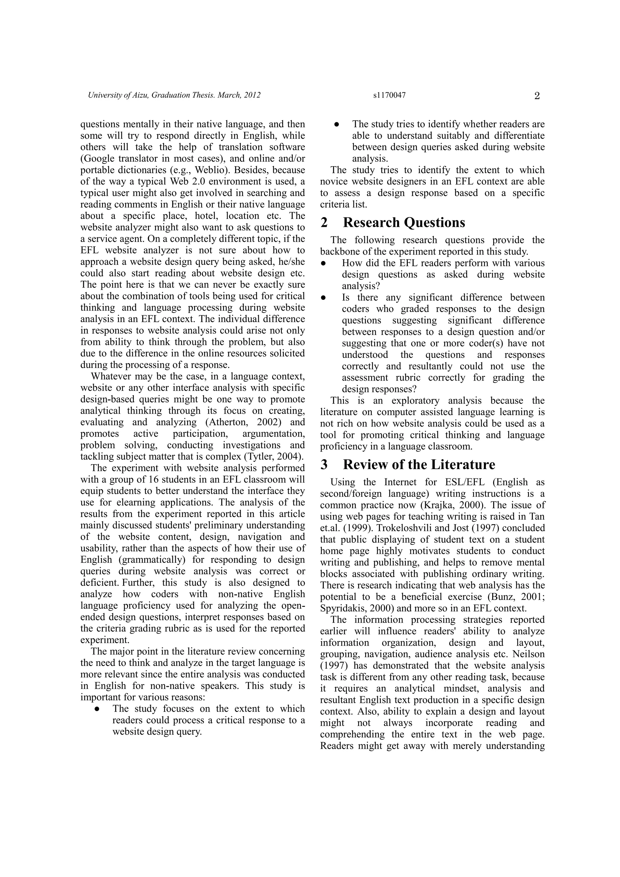 2University of Aizu, Graduation Thesis. March, 2012 s1170047
questions mentally in their native language, and then
some will try to respond directly in English, while
others will take the help of translation software
(Google translator in most cases), and online and/or
portable dictionaries (e.g., Weblio). Besides, because
of the way a typical Web 2.0 environment is used, a
typical user might also get involved in searching and
reading comments in English or their native language
about a specific place, hotel, location etc. The
website analyzer might also want to ask questions to
a service agent. On a completely different topic, if the
EFL website analyzer is not sure about how to
approach a website design query being asked, he/she
could also start reading about website design etc.
The point here is that we can never be exactly sure
about the combination of tools being used for critical
thinking and language processing during website
analysis in an EFL context. The individual difference
in responses to website analysis could arise not only
from ability to think through the problem, but also
due to the difference in the online resources solicited
during the processing of a response.
Whatever may be the case, in a language context,
website or any other interface analysis with specific
design-based queries might be one way to promote
analytical thinking through its focus on creating,
evaluating and analyzing (Atherton, 2002) and
promotes active participation, argumentation,
problem solving, conducting investigations and
tackling subject matter that is complex (Tytler, 2004).
The experiment with website analysis performed
with a group of 16 students in an EFL classroom will
equip students to better understand the interface they
use for elearning applications. The analysis of the
results from the experiment reported in this article
mainly discussed students' preliminary understanding
of the website content, design, navigation and
usability, rather than the aspects of how their use of
English (grammatically) for responding to design
queries during website analysis was correct or
deficient. Further, this study is also designed to
analyze how coders with non-native English
language proficiency used for analyzing the open-
ended design questions, interpret responses based on
the criteria grading rubric as is used for the reported
experiment.
The major point in the literature review concerning
the need to think and analyze in the target language is
more relevant since the entire analysis was conducted
in English for non-native speakers. This study is
important for various reasons:
● The study focuses on the extent to which
readers could process a critical response to a
website design query.
● The study tries to identify whether readers are
able to understand suitably and differentiate
between design queries asked during website
analysis.
The study tries to identify the extent to which
novice website designers in an EFL context are able
to assess a design response based on a specific
criteria list.
2 Research Questions
The following research questions provide the
backbone of the experiment reported in this study.
● How did the EFL readers perform with various
design questions as asked during website
analysis?
● Is there any significant difference between
coders who graded responses to the design
questions suggesting significant difference
between responses to a design question and/or
suggesting that one or more coder(s) have not
understood the questions and responses
correctly and resultantly could not use the
assessment rubric correctly for grading the
design responses?
This is an exploratory analysis because the
literature on computer assisted language learning is
not rich on how website analysis could be used as a
tool for promoting critical thinking and language
proficiency in a language classroom.
3 Review of the Literature
Using the Internet for ESL/EFL (English as
second/foreign language) writing instructions is a
common practice now (Krajka, 2000). The issue of
using web pages for teaching writing is raised in Tan
et.al. (1999). Trokeloshvili and Jost (1997) concluded
that public displaying of student text on a student
home page highly motivates students to conduct
writing and publishing, and helps to remove mental
blocks associated with publishing ordinary writing.
There is research indicating that web analysis has the
potential to be a beneficial exercise (Bunz, 2001;
Spyridakis, 2000) and more so in an EFL context.
The information processing strategies reported
earlier will influence readers' ability to analyze
information organization, design and layout,
grouping, navigation, audience analysis etc. Neilson
(1997) has demonstrated that the website analysis
task is different from any other reading task, because
it requires an analytical mindset, analysis and
resultant English text production in a specific design
context. Also, ability to explain a design and layout
might not always incorporate reading and
comprehending the entire text in the web page.
Readers might get away with merely understanding
 