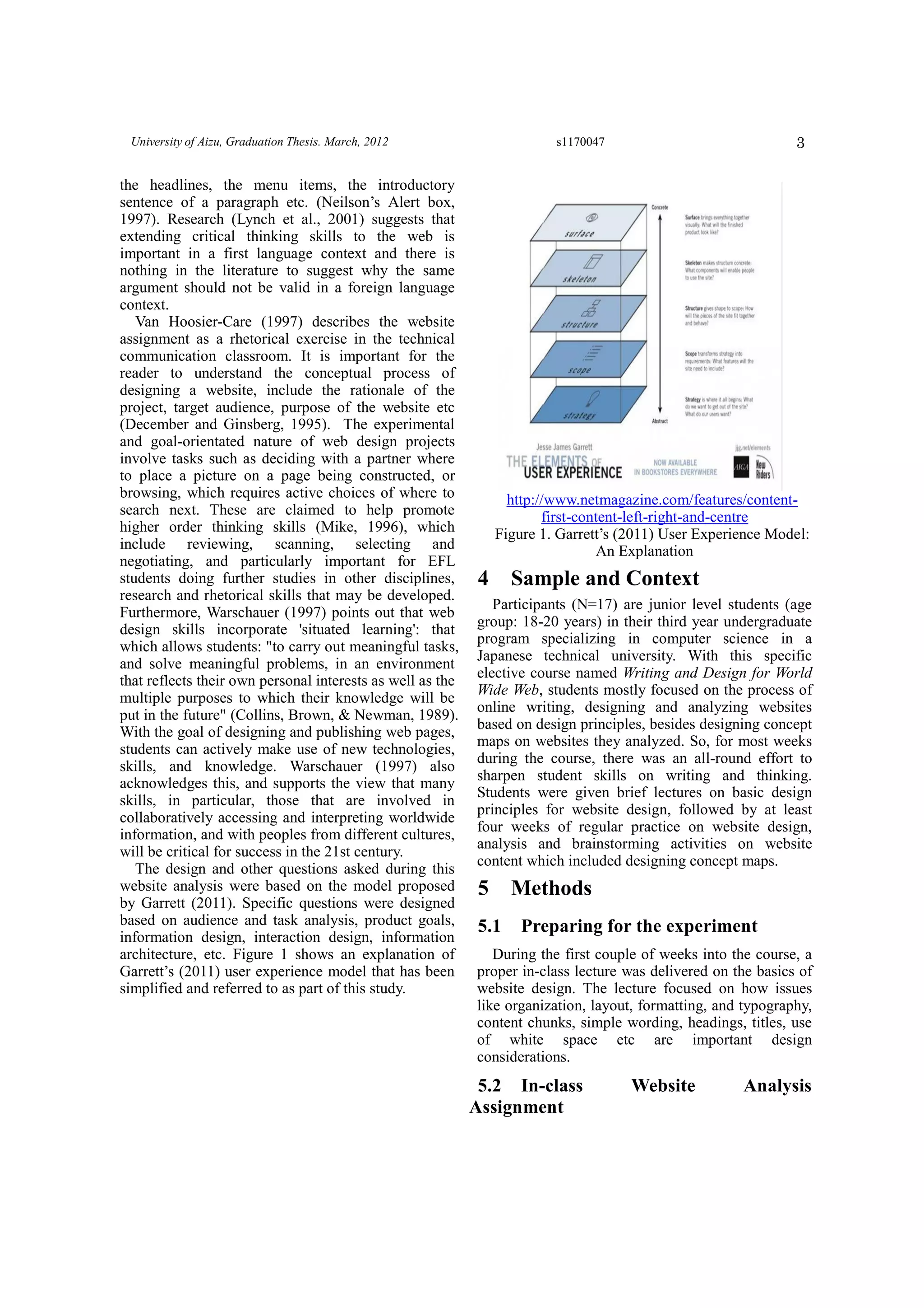 3University of Aizu, Graduation Thesis. March, 2012 s1170047
the headlines, the menu items, the introductory
sentence of a paragraph etc. (Neilson’s Alert box,
1997). Research (Lynch et al., 2001) suggests that
extending critical thinking skills to the web is
important in a first language context and there is
nothing in the literature to suggest why the same
argument should not be valid in a foreign language
context.
Van Hoosier-Care (1997) describes the website
assignment as a rhetorical exercise in the technical
communication classroom. It is important for the
reader to understand the conceptual process of
designing a website, include the rationale of the
project, target audience, purpose of the website etc
(December and Ginsberg, 1995). The experimental
and goal-orientated nature of web design projects
involve tasks such as deciding with a partner where
to place a picture on a page being constructed, or
browsing, which requires active choices of where to
search next. These are claimed to help promote
higher order thinking skills (Mike, 1996), which
include reviewing, scanning, selecting and
negotiating, and particularly important for EFL
students doing further studies in other disciplines,
research and rhetorical skills that may be developed.
Furthermore, Warschauer (1997) points out that web
design skills incorporate 'situated learning': that
which allows students: "to carry out meaningful tasks,
and solve meaningful problems, in an environment
that reflects their own personal interests as well as the
multiple purposes to which their knowledge will be
put in the future" (Collins, Brown, & Newman, 1989).
With the goal of designing and publishing web pages,
students can actively make use of new technologies,
skills, and knowledge. Warschauer (1997) also
acknowledges this, and supports the view that many
skills, in particular, those that are involved in
collaboratively accessing and interpreting worldwide
information, and with peoples from different cultures,
will be critical for success in the 21st century.
The design and other questions asked during this
website analysis were based on the model proposed
by Garrett (2011). Specific questions were designed
based on audience and task analysis, product goals,
information design, interaction design, information
architecture, etc. Figure 1 shows an explanation of
Garrett’s (2011) user experience model that has been
simplified and referred to as part of this study.
http://www.netmagazine.com/features/content-
first-content-left-right-and-centre
Figure 1. Garrett’s (2011) User Experience Model:
An Explanation
4 Sample and Context
Participants (N=17) are junior level students (age
group: 18-20 years) in their third year undergraduate
program specializing in computer science in a
Japanese technical university. With this specific
elective course named Writing and Design for World
Wide Web, students mostly focused on the process of
online writing, designing and analyzing websites
based on design principles, besides designing concept
maps on websites they analyzed. So, for most weeks
during the course, there was an all-round effort to
sharpen student skills on writing and thinking.
Students were given brief lectures on basic design
principles for website design, followed by at least
four weeks of regular practice on website design,
analysis and brainstorming activities on website
content which included designing concept maps.
5 Methods
5.1 Preparing for the experiment
During the first couple of weeks into the course, a
proper in-class lecture was delivered on the basics of
website design. The lecture focused on how issues
like organization, layout, formatting, and typography,
content chunks, simple wording, headings, titles, use
of white space etc are important design
considerations.
5.2 In-class Website Analysis
Assignment
 