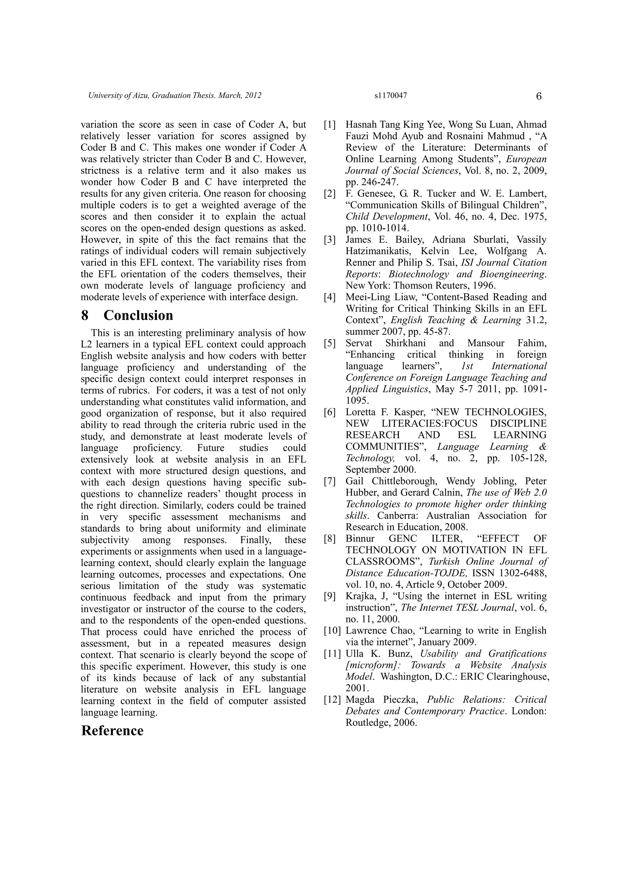 6University of Aizu, Graduation Thesis. March, 2012 s1170047
variation the score as seen in case of Coder A, but
relatively lesser variation for scores assigned by
Coder B and C. This makes one wonder if Coder A
was relatively stricter than Coder B and C. However,
strictness is a relative term and it also makes us
wonder how Coder B and C have interpreted the
results for any given criteria. One reason for choosing
multiple coders is to get a weighted average of the
scores and then consider it to explain the actual
scores on the open-ended design questions as asked.
However, in spite of this the fact remains that the
ratings of individual coders will remain subjectively
varied in this EFL context. The variability rises from
the EFL orientation of the coders themselves, their
own moderate levels of language proficiency and
moderate levels of experience with interface design.
8 Conclusion
This is an interesting preliminary analysis of how
L2 learners in a typical EFL context could approach
English website analysis and how coders with better
language proficiency and understanding of the
specific design context could interpret responses in
terms of rubrics. For coders, it was a test of not only
understanding what constitutes valid information, and
good organization of response, but it also required
ability to read through the criteria rubric used in the
study, and demonstrate at least moderate levels of
language proficiency. Future studies could
extensively look at website analysis in an EFL
context with more structured design questions, and
with each design questions having specific sub-
questions to channelize readers’ thought process in
the right direction. Similarly, coders could be trained
in very specific assessment mechanisms and
standards to bring about uniformity and eliminate
subjectivity among responses. Finally, these
experiments or assignments when used in a language-
learning context, should clearly explain the language
learning outcomes, processes and expectations. One
serious limitation of the study was systematic
continuous feedback and input from the primary
investigator or instructor of the course to the coders,
and to the respondents of the open-ended questions.
That process could have enriched the process of
assessment, but in a repeated measures design
context. That scenario is clearly beyond the scope of
this specific experiment. However, this study is one
of its kinds because of lack of any substantial
literature on website analysis in EFL language
learning context in the field of computer assisted
language learning.
Reference
[1] Hasnah Tang King Yee, Wong Su Luan, Ahmad
Fauzi Mohd Ayub and Rosnaini Mahmud , “A
Review of the Literature: Determinants of
Online Learning Among Students”, European
Journal of Social Sciences, Vol. 8, no. 2, 2009,
pp. 246-247.
[2] F. Genesee, G. R. Tucker and W. E. Lambert,
“Communication Skills of Bilingual Children”,
Child Development, Vol. 46, no. 4, Dec. 1975,
pp. 1010-1014.
[3] James E. Bailey, Adriana Sburlati, Vassily
Hatzimanikatis, Kelvin Lee, Wolfgang A.
Renner and Philip S. Tsai, ISI Journal Citation
Reports: Biotechnology and Bioengineering.
New York: Thomson Reuters, 1996.
[4] Meei-Ling Liaw, “Content-Based Reading and
Writing for Critical Thinking Skills in an EFL
Context”, English Teaching & Learning 31.2,
summer 2007, pp. 45-87.
[5] Servat Shirkhani and Mansour Fahim,
“Enhancing critical thinking in foreign
language learners”, 1st International
Conference on Foreign Language Teaching and
Applied Linguistics, May 5-7 2011, pp. 1091-
1095.
[6] Loretta F. Kasper, “NEW TECHNOLOGIES,
NEW LITERACIES:FOCUS DISCIPLINE
RESEARCH AND ESL LEARNING
COMMUNITIES”, Language Learning &
Technology, vol. 4, no. 2, pp. 105-128,
September 2000.
[7] Gail Chittleborough, Wendy Jobling, Peter
Hubber, and Gerard Calnin, The use of Web 2.0
Technologies to promote higher order thinking
skills. Canberra: Australian Association for
Research in Education, 2008.
[8] Binnur GENC ILTER, “EFFECT OF
TECHNOLOGY ON MOTIVATION IN EFL
CLASSROOMS”, Turkish Online Journal of
Distance Education-TOJDE, ISSN 1302-6488,
vol. 10, no. 4, Article 9, October 2009.
[9] Krajka, J, “Using the internet in ESL writing
instruction”, The Internet TESL Journal, vol. 6,
no. 11, 2000.
[10] Lawrence Chao, “Learning to write in English
via the internet”, January 2009.
[11] Ulla K. Bunz, Usability and Gratifications
[microform]: Towards a Website Analysis
Model. Washington, D.C.: ERIC Clearinghouse,
2001.
[12] Magda Pieczka, Public Relations: Critical
Debates and Contemporary Practice. London:
Routledge, 2006.
 